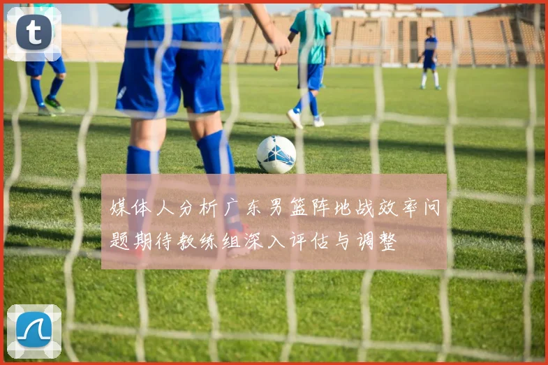 媒体人分析广东男篮阵地战效率问题期待教练组深入评估与调整