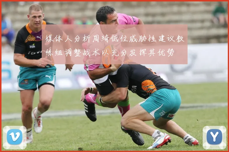 媒体人分析周琦低位威胁性建议教练组调整战术以充分发挥其优势