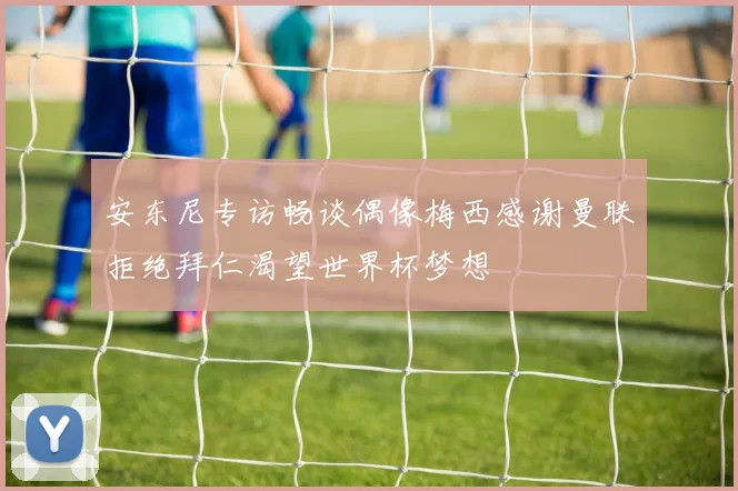 安东尼专访畅谈偶像梅西感谢曼联拒绝拜仁渴望世界杯梦想
