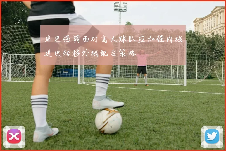 库里强调面对高大球队应加强内线进攻转移外线配合策略