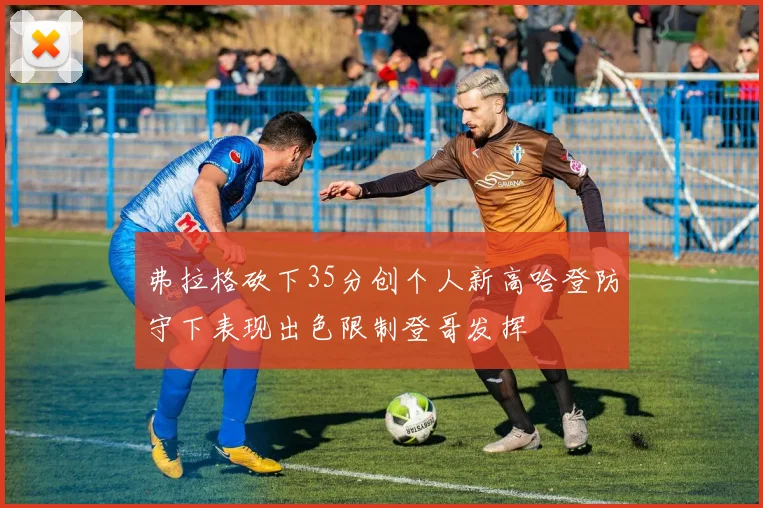 弗拉格砍下35分创个人新高哈登防守下表现出色限制登哥发挥