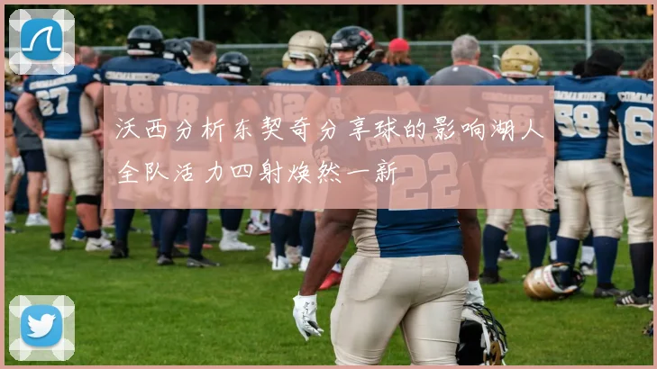 沃西分析东契奇分享球的影响湖人全队活力四射焕然一新