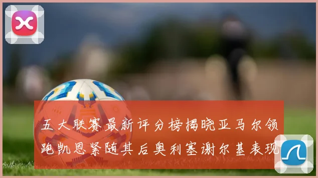 五大联赛最新评分榜揭晓亚马尔领跑凯恩紧随其后奥利塞谢尔基表现亮眼