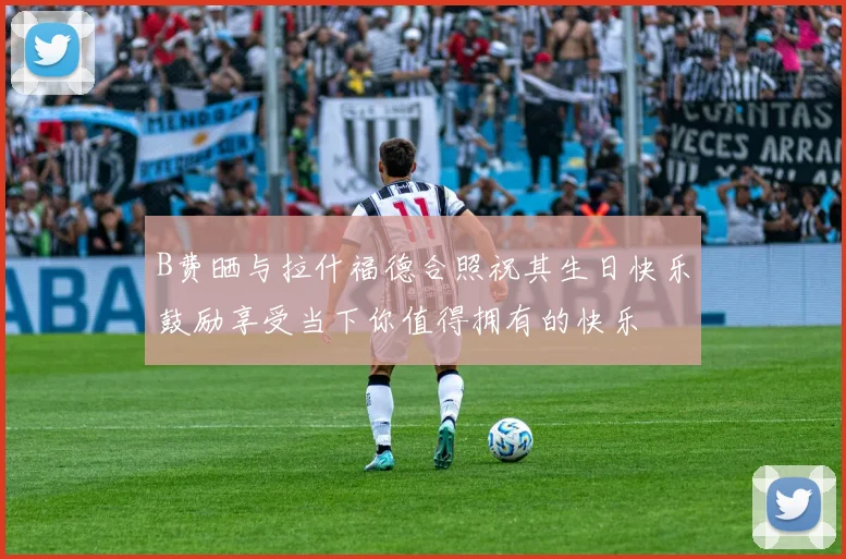 B费晒与拉什福德合照祝其生日快乐鼓励享受当下你值得拥有的快乐