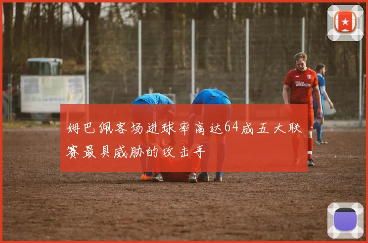 姆巴佩客场进球率高达64成五大联赛最具威胁的攻击手