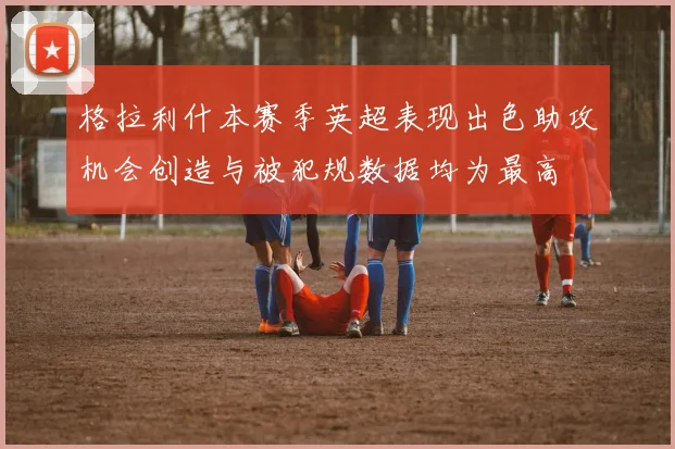 格拉利什本赛季英超表现出色助攻机会创造与被犯规数据均为最高