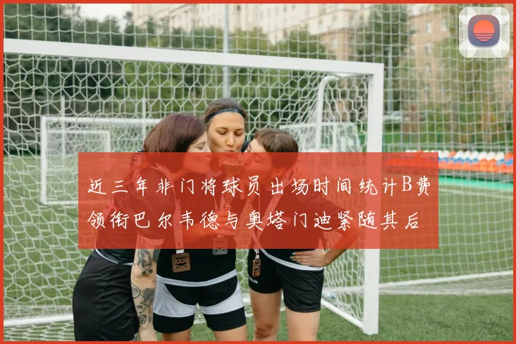 近三年非门将球员出场时间统计B费领衔巴尔韦德与奥塔门迪紧随其后