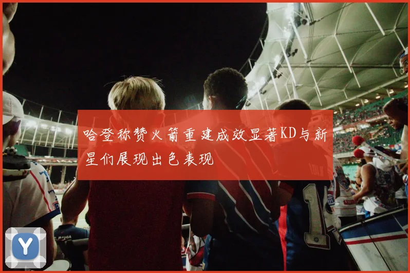 哈登称赞火箭重建成效显著KD与新星们展现出色表现