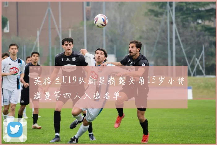 英格兰U19队新星崭露头角15岁小将道曼等四人入选名单
