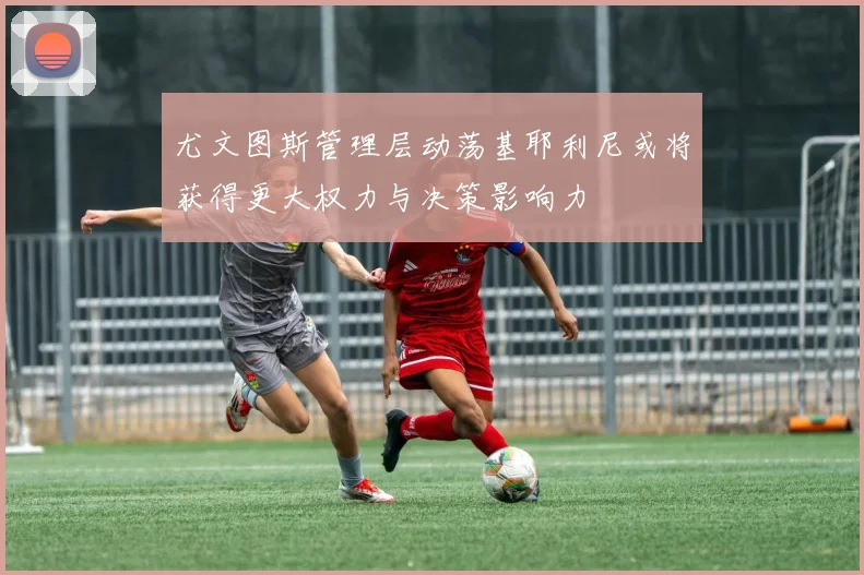 尤文图斯管理层动荡基耶利尼或将获得更大权力与决策影响力
