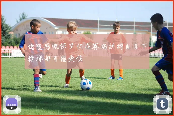 德隆感慨保罗仍在赛场拼搏自言下楼梯都可能受伤
