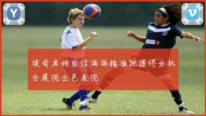埃奇库姆自信满满精准把握得分机会展现出色表现