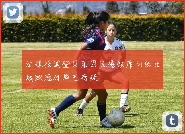 法媒报道登贝莱因流感缺席训练出战欧冠对毕巴存疑