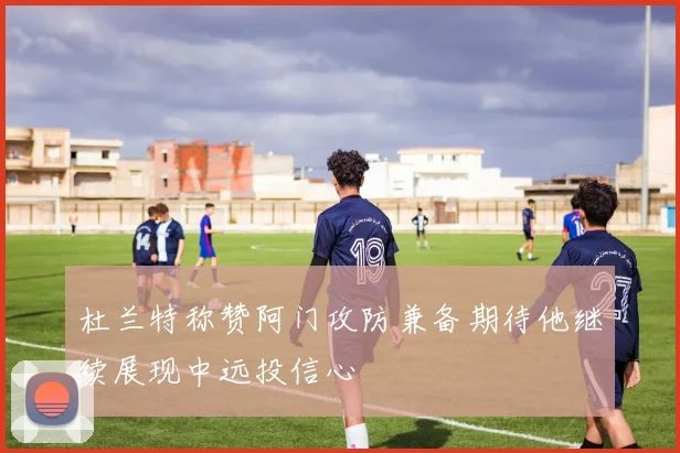 杜兰特称赞阿门攻防兼备期待他继续展现中远投信心