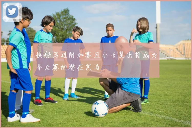 快船若进附加赛且小卡复出将成为季后赛的潜在黑马