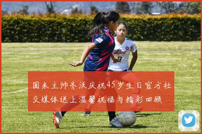 国米主帅齐沃庆祝45岁生日官方社交媒体送上温馨祝福与精彩回顾