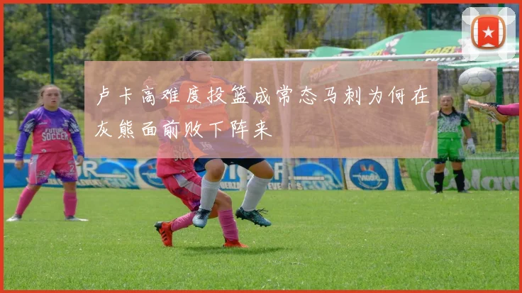 卢卡高难度投篮成常态马刺为何在灰熊面前败下阵来