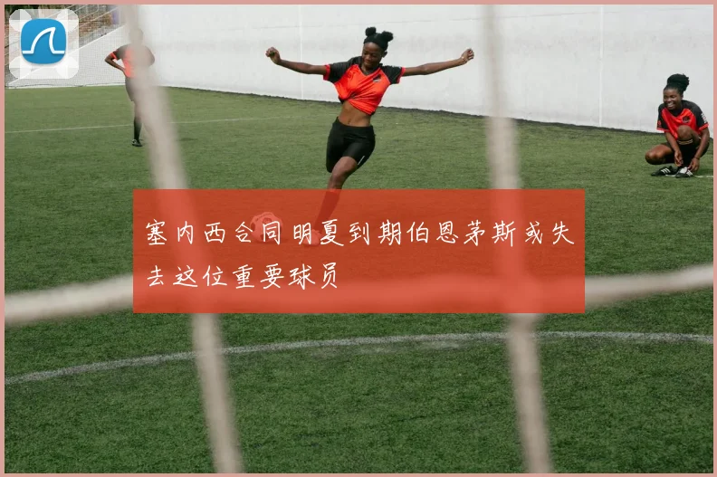 塞内西合同明夏到期伯恩茅斯或失去这位重要球员