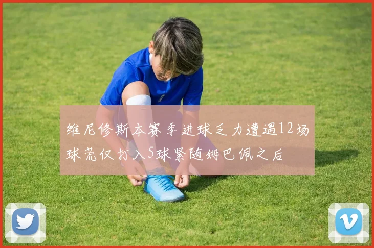 维尼修斯本赛季进球乏力遭遇12场球荒仅打入5球紧随姆巴佩之后