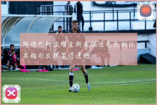 阿德巴约谈维金斯表现出色失利让其精彩发挥显得遗憾