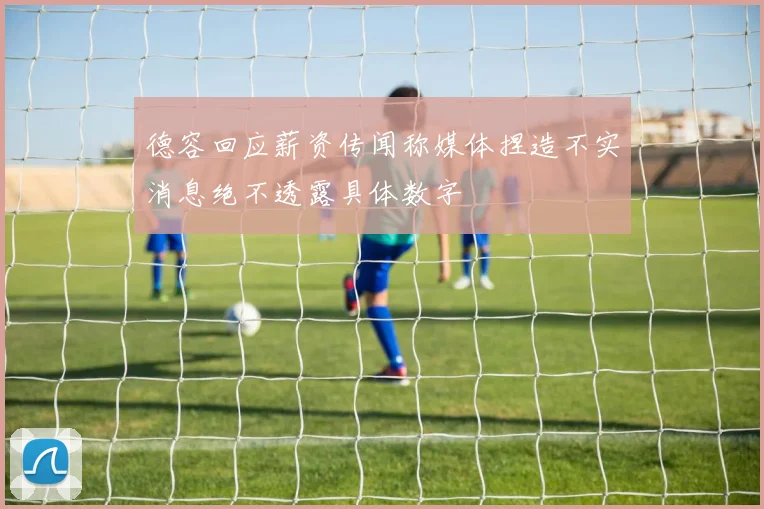德容回应薪资传闻称媒体捏造不实消息绝不透露具体数字
