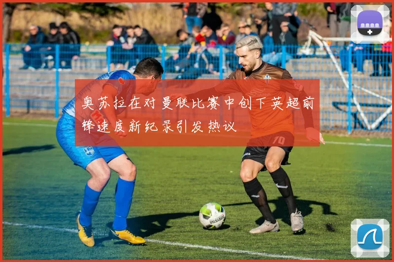 奥苏拉在对曼联比赛中创下英超前锋速度新纪录引发热议