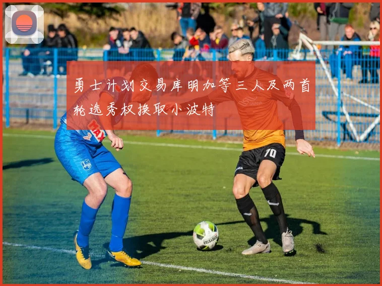 勇士计划交易库明加等三人及两首轮选秀权换取小波特