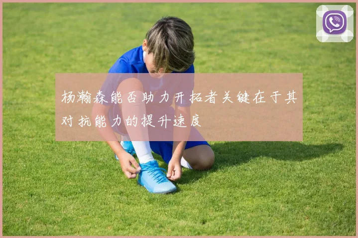 杨瀚森能否助力开拓者关键在于其对抗能力的提升速度