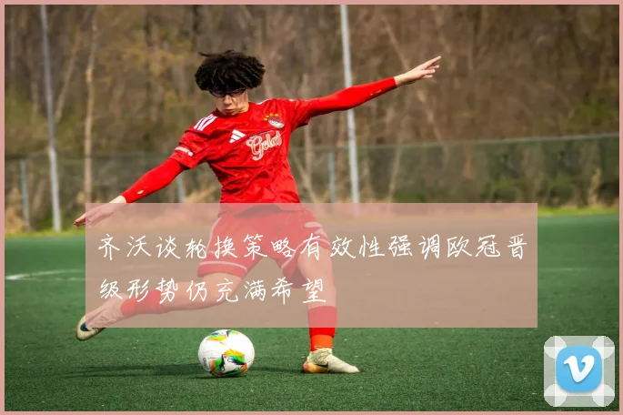 齐沃谈轮换策略有效性强调欧冠晋级形势仍充满希望