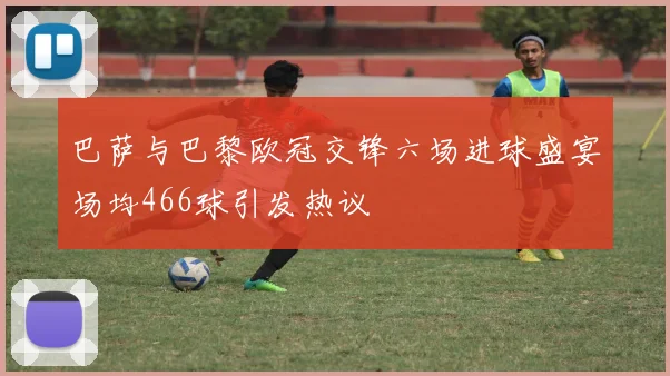 巴萨与巴黎欧冠交锋六场进球盛宴场均466球引发热议