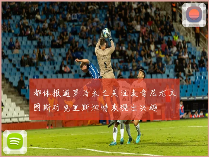 都体报道罗马米兰关注麦肯尼尤文图斯对克里斯坦特表现出兴趣