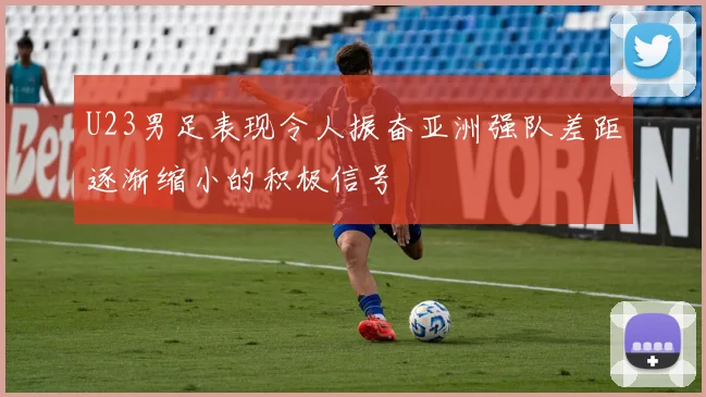 U23男足表现令人振奋亚洲强队差距逐渐缩小的积极信号