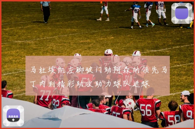 马杜埃凯左脚破门助阿森纳领先马丁内利精彩助攻助力球队进球