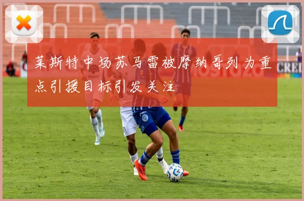 莱斯特中场苏马雷被摩纳哥列为重点引援目标引发关注