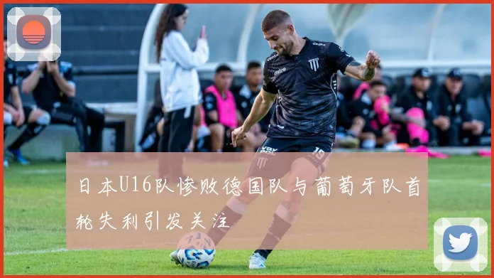 日本U16队惨败德国队与葡萄牙队首轮失利引发关注