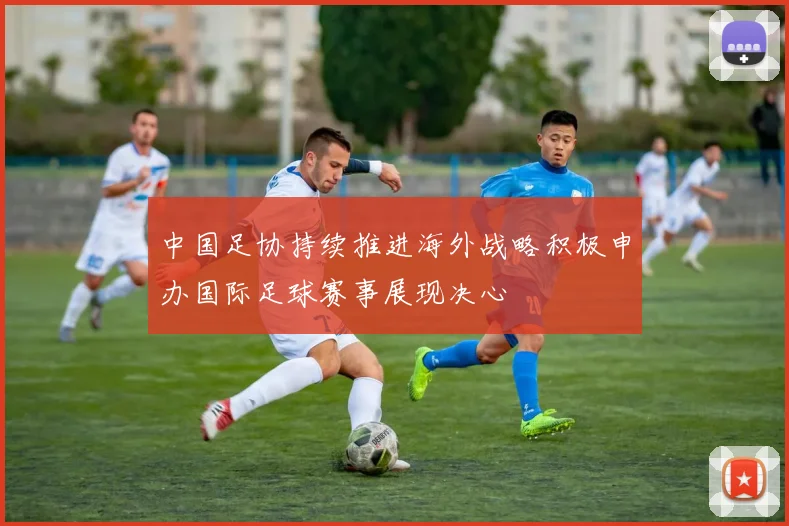 中国足协持续推进海外战略积极申办国际足球赛事展现决心