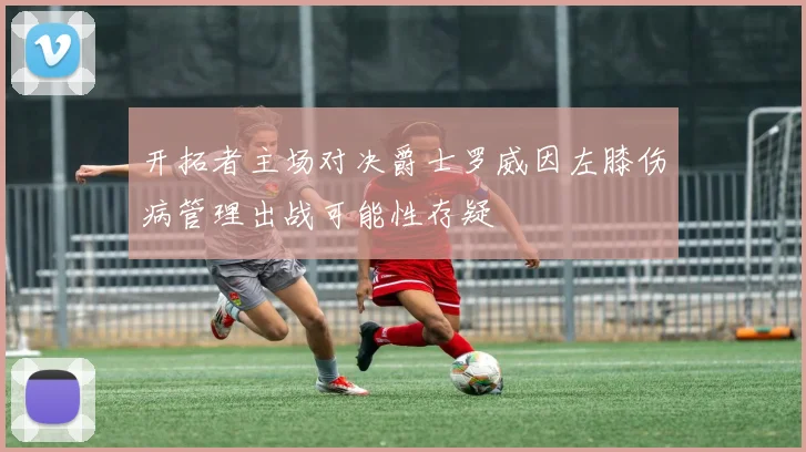 开拓者主场对决爵士罗威因左膝伤病管理出战可能性存疑