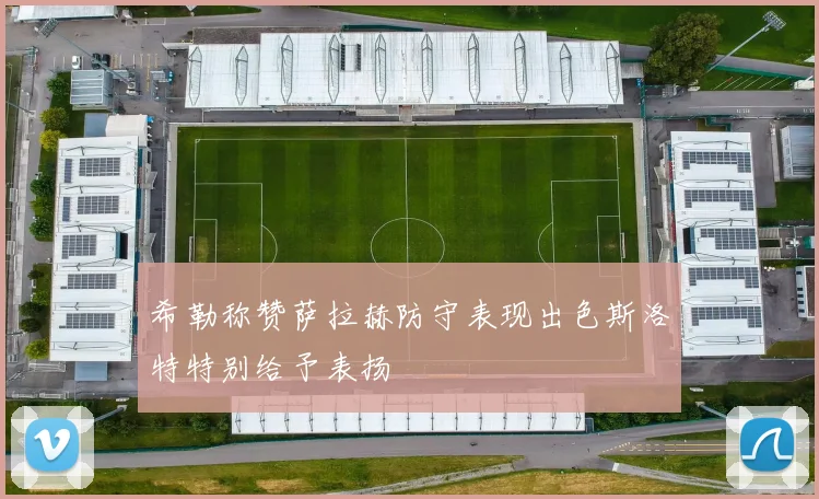 希勒称赞萨拉赫防守表现出色斯洛特特别给予表扬